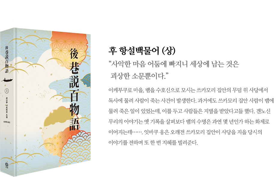 후 항설백물어(상) / 사악한 마음 어둠에 빠지니 세상에 남는 것은 괴상한 소문뿐이다. 이케부쿠로 마을, 뱀을 수호신으로 모시는 쓰카모리 집안의 무덤 위 사당에서 독사에 물려 사람이 죽는 사건이 발생한다. 과거에도 쓰카모리 집안 사람이 뱀에 물려 죽은 일이 있었는데, 이를 두고 사람들은 지벌을 받았다고들 했다. 겐노신 무리의 이야기는 옛 기록을 살펴보다 뱀의 수명은 과연 몇 년인가 하는 화제로 이어지는데……. 잇바쿠 옹은 오래전 쓰카모리 집안이 사당을 지을 당시의 이야기를 전하며 또 한 번 지혜를 빌려준다.