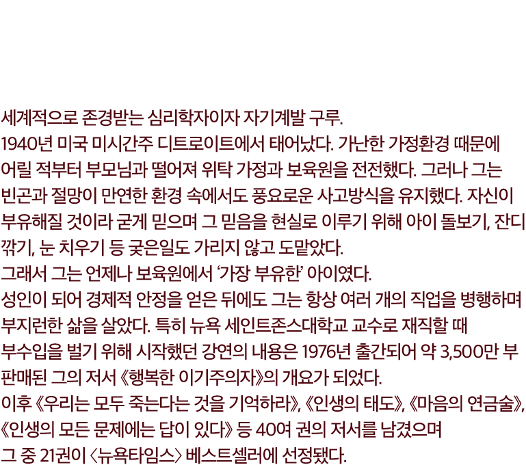 웨인 다이어 Wayne W. Dyer. 세계적으로 존경받는 심리학자이자 자기계발 구루. 
            1940년 미국 미시간주 디트로이트에서 태어났다. 가난한 가정환경 때문에 어릴 적부터 부모님과 떨어져 위탁 가정과 보육원을 전전했다. 그러나 그는 빈곤과 절망이 만연한 환경 속에서도 풍요로운 사고방식을 유지했다. 자신이 부유해질 것이라 굳게 믿으며 그 믿음을 현실로 이루기 위해 아이 돌보기, 잔디 깎기, 눈 치우기 등 궂은일도 가리지 않고 도맡았다. 
            그래서 그는 언제나 보육원에서 ‘가장 부유한’ 아이였다.
            성인이 되어 경제적 안정을 얻은 뒤에도 그는 항상 여러 개의 직업을 병행하며 부지런한 삶을 살았다. 특히 뉴욕 세인트존스대학교 교수로 재직할 때 부수입을 벌기 위해 시작했던 강연의 내용은 1976년 출간되어 약 3,500만 부 판매된 그의 저서 《행복한 이기주의자》의 개요가 되었다. 이후 《우리는 모두 죽는다는 것을 기억하라》, 《인생의 태도》, 《마음의 연금술》, 《인생의 모든 문제에는 답이 있다》 등 40여 권의 저서를 남겼으며 그 중 21권이 〈뉴욕타임스〉 베스트셀러에 선정됐다.