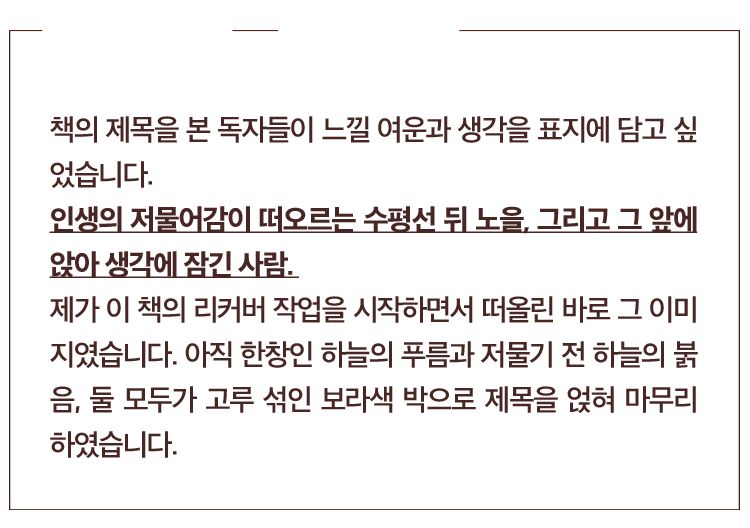 디자이너의 말 : 강재준. 책의 제목을 본 독자들이 느낄 여운과 생각을 표지에 담고 싶었습니다. 
            인생의 저물어감이 떠오르는 수평선 뒤 노을, 그리고 그 앞에 앉아 생각에 잠긴 사람. 
            제가 이 책의 리커버 작업을 시작하면서 떠올린 바로 그 이미 지였습니다. 아직 한창인 하늘의 푸름과 저물기 전 하늘의 붉 음, 둘 모두가 고루 섞인 보라색 박으로 제목을 얹혀 마무리 하였습니다.