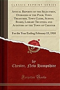 Annual Reports of the Selectmen, Overseer of the Poor, Town Treasurer, Town Clerk, School Board, Library Trustees, and Auditors of the Town of Chester (Paperback)