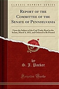 Report of the Committee of the Senate of Pennsylvania: Upon the Subject of the Coal Trade; Read in the Senate, March 4, 1831, and Ordered to Be Printe (Paperback)