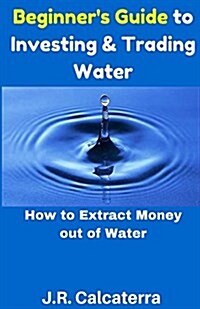 Beginners Guide to Investing & Trading Water: How to Extract Money Out of Water (Paperback)