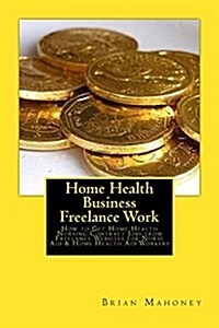 Home Health Business Freelance Work: How to Get Home Health Nursing Contract Jobs from Freelance Websites for Nurse Aid & Home Health Aid Workers (Paperback)