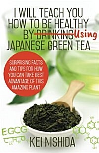 I Will Teach You How to Be Healthy by Using Japanese Green Tea!: Surprising Facts and Tips for How You Can Take Best Advantage of This Amazing Plant (Paperback)