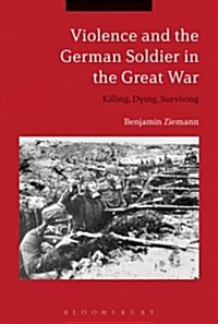 Violence and the German Soldier in the Great War : Killing, Dying, Surviving (Hardcover)