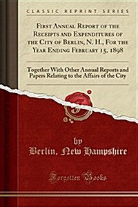 First Annual Report of the Receipts and Expenditures of the City of Berlin, N. H., for the Year Ending February 15, 1898: Together with Other Annual R (Paperback)