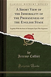 A Short View of the Immorality of the Profaneness of the English Stage: Together with the Sense of Antiquity Upon This Argument (Classic Reprint) (Paperback)