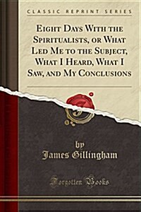 Eight Days with the Spiritualists, or What Led Me to the Subject, What I Heard, What I Saw, and My Conclusions (Classic Reprint) (Paperback)