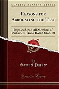 Reasons for Abrogating the Test: Imposed Upon All Members of Parliament, Anno 1678, Octob. 30 (Classic Reprint) (Paperback)
