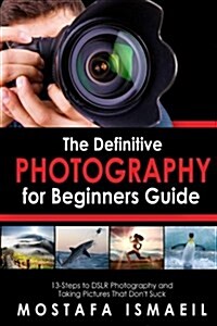 Photography: The Definitive Photography for Beginners Guide: 13 Steps to Dslr Photography and Taking Pictures That Dont Suck (Paperback)