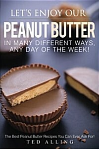 Lets Enjoy Our Peanut Butter in Many Different Ways, Any Day of the Week!: The Best Peanut Butter Recipes You Can Ever Ask For! (Paperback)