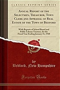 Annual Report of the Selectmen, Treasurer, Town Clerk and Appraisal of Real Estate of the Town of Bedford: With Reports of School Board and Public Lib (Paperback)