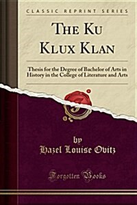 The Ku Klux Klan: Thesis for the Degree of Bachelor of Arts in History in the College of Literature and Arts (Classic Reprint) (Paperback)