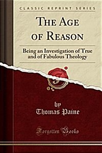 The Age of Reason: Being an Investigation of True and of Fabulous Theology (Classic Reprint) (Paperback)