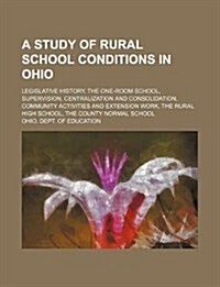 A   Study of Rural School Conditions in Ohio; Legislative History, the One-Room School, Supervision, Centralization and Consolidation, Community Activ (Paperback)