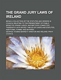 The Grand Jury Laws of Ireland; Being a Collection of the Statutes and Orders in Council Relating to the Presentment of Public Money by Grand Juries, (Paperback)