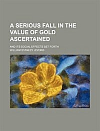 A Serious Fall in the Value of Gold Ascertained; And Its Social Effects Set Forth (Paperback)