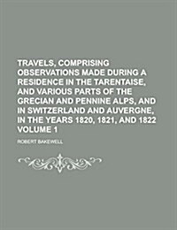 Travels, Comprising Observations Made During a Residence in the Tarentaise, and Various Parts of the Grecian and Pennine Alps, and in Switzerland and (Paperback)