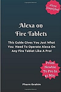 Alexa On Fire Tablets: This Guide Gives You Just What You Need To Operate Alexa On Any Fire Tablet Like A Pro! (Paperback)