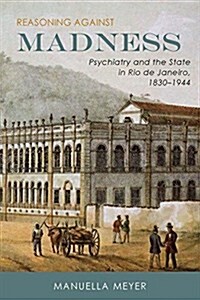 Reasoning Against Madness: Psychiatry and the State in Rio de Janeiro, 1830-1944 (Hardcover)
