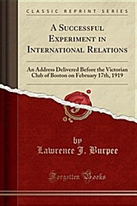 A Successful Experiment in International Relations: An Address Delivered Before the Victorian Club of Boston on February 17th, 1919 (Classic Reprint) (Paperback)