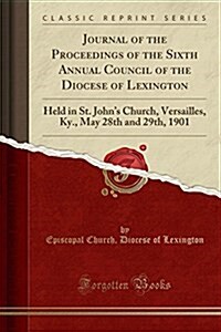 Journal of the Proceedings of the Sixth Annual Council of the Diocese of Lexington: Held in St. Johns Church, Versailles, KY., May 28th and 29th, 190 (Paperback)