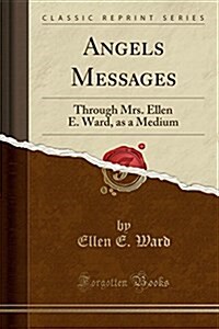 Angels Messages: Through Mrs. Ellen E. Ward, as a Medium (Classic Reprint) (Paperback)