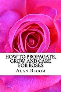 How to Propagate, Grow and Care for Roses: Old Fashioned Know-How for Modern Day Growers (Paperback)