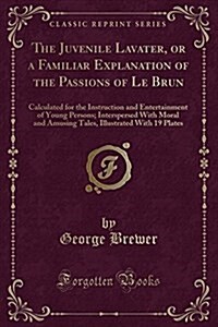 The Juvenile Lavater, or a Familiar Explanation of the Passions of Le Brun: Calculated for the Instruction and Entertainment of Young Persons; Intersp (Paperback)