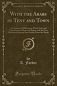 With the Arabs in Tent and Town: An Account of Missionary Work, Life, and Experiences in Moab and Edom, and the First Missionary Journey Into Arabia f (Paperback)