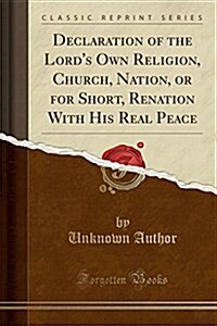 Declaration of the Lords Own Religion, Church, Nation, or for Short, Renation with His Real Peace (Classic Reprint) (Paperback)