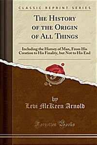 The History of the Origin of All Things: Including the History of Man, from His Creation to His Finality, But Not to His End (Classic Reprint) (Paperback)