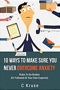 Anxiety Relief: 10 Ways to Make Sure You Never Overcome Anxiety: Rules to Be Broken (or Followed at Your Own Expense) (Paperback)