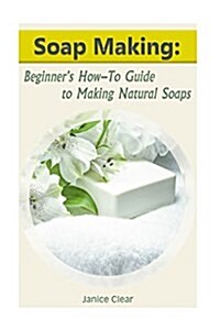 Soap Making: Beginners How-To Guide to Making Natural Soaps: (How to Make Organic Soap, Soap Making for Beginners) (Paperback)