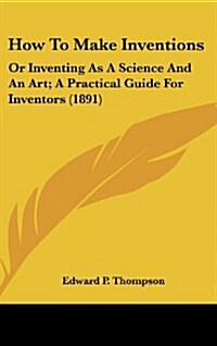 How to Make Inventions: Or Inventing as a Science and an Art; A Practical Guide for Inventors (1891) (Hardcover)