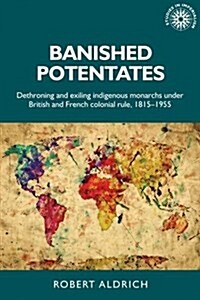 Banished Potentates : Dethroning and Exiling Indigenous Monarchs Under British and French Colonial Rule, 1815–1955 (Hardcover)