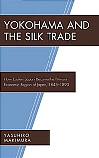 Yokohama and the Silk Trade: How Eastern Japan Became the Primary Economic Region of Japan, 1843-1893 (Hardcover)