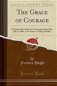 The Grace of Courage: A Sermon Preached on Commemoration Day, July 3, 1886, at St. Peters College, Radley (Classic Reprint) (Paperback)