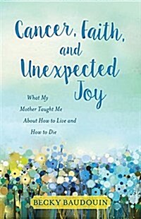 Cancer, Faith, and Unexpected Joy: What My Mother Taught Me about How to Live and How to Die (Paperback)
