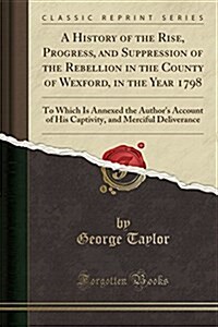 A History of the Rise, Progress, and Suppression of the Rebellion in the County of Wexford, in the Year 1798: To Which Is Annexed the Authors Account (Paperback)