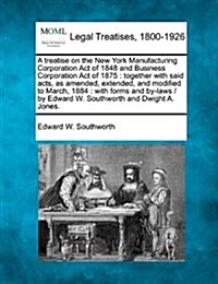 A Treatise on the New York Manufacturing Corporation Act of 1848 and Business Corporation Act of 1875: Together with Said Acts, as Amended, Extended, (Paperback)