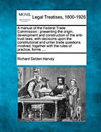 A Manual of the Federal Trade Commission: Presenting the Origin, Development and Construction of the Anti-Trust Laws, with Decisions Upon the Constitu (Paperback)