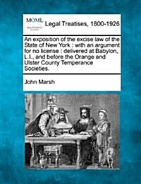 An Exposition of the Excise Law of the State of New York: With an Argument for No License: Delivered at Babylon, L.I., and Before the Orange and Ulste (Paperback)