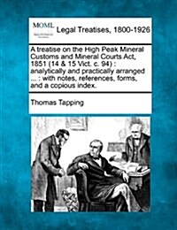 A Treatise on the High Peak Mineral Customs and Mineral Courts ACT, 1851 (14 & 15 Vict. C. 94): Analytically and Practically Arranged ...: With Notes, (Paperback)