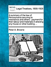 A Summary of the Law of Pennsylvania Securing to Mechanics and Others: Payment for Their Labour and Materials in Erecting Any House or Other Building (Paperback)