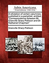 A Refutation of Certain Calumnies Published in a Pamphlet, Entitled, Correspondence Between Mr. Granville Sharp Pattison and Dr. Nathaniel Chapman (Paperback)