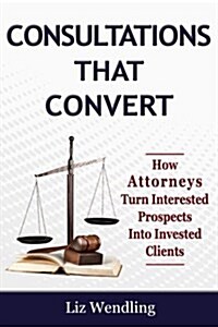 Consultations That Convert: How Attorneys Turn Interested Prospects Into Invested Clients (Paperback)
