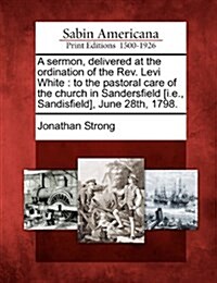 A Sermon, Delivered at the Ordination of the REV. Levi White: To the Pastoral Care of the Church in Sandersfield [I.E., Sandisfield], June 28th, 1798. (Paperback)