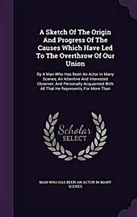 A Sketch of the Origin and Progress of the Causes Which Have Led to the Overthrow of Our Union: By a Man Who Has Been an Actor in Many Scenes, an Atte (Hardcover)