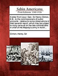 A Letter from Lieut. Gen. Sir Henry Clinton, K.B., to the Commissioners of Public Accounts: Relative to Some Observations in Their Seventh Report, Whi (Paperback)